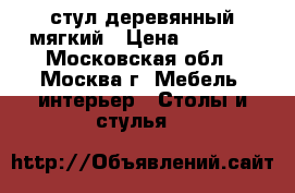 стул деревянный мягкий › Цена ­ 5 000 - Московская обл., Москва г. Мебель, интерьер » Столы и стулья   